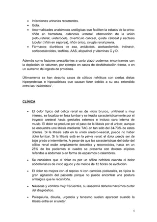 •   Infecciones urinarias recurrentes.
   •   Gota.
   •   Anormalidades anatómicas urológicas que faciliten la estasis de la orina:
       riñón en herradura, estenosis ureteral, obstrucción de la unión
       pieloureteral, ureterocele, divertículo caliceal, quiste caliceal y esctasia
       tubular (riñón en esponja), riñón único, cirugía renal previa.
   •   Fármacos: diuréticos de asa, antiácidos, acetazolamida, indinavir,
       corticoesteroides, teofilina, AAS, alopurinol y vitaminas C y D.


Además como factores precipitantes a corto plazo podemos encontrarnos con
la depleción de volumen, por ejemplo en casos de deshidratación franca, o en
un aumento de ingesta de proteínas.

Últimamente se han descrito casos de cólicos nefríticos con ciertas dietas
hiperproteicas e hipocalóricas que causan furor debido a su uso extendido
entre las “celebrities”.



CLÍNICA


   •   El dolor típico del cólico renal es de inicio brusco, unilateral y muy
       intenso, se localiza en fosa lumbar y se irradia característicamente por el
       trayecto ureteral hasta genitales externos e incluso cara interna de
       muslo. El dolor se produce por el paso de la litiasis por el uréter; aunque
       se encuentra una litiasis mediante TAC en tan sólo del 34-73% de estos
       dolores. Si la litiasis está en la unión urétero-vesical, puede no haber
       dolor lumbar. Si la litiasis está en la pelvis renal, el dolor puede ser de
       bajo grado o intermitente. A pesar de que las características del dolor del
       cólico renal están ampliamente descritas y reconocidas, hasta en un
       25% de los pacientes el cuadro se presenta con dolores atípicos
       referidos a abdomen o en forma de espasmos o calambres.

   •   Se considera que el dolor es por un cólico nefrítico cuando el dolor
       abdominal es de inicio agudo y de menos de 12 horas de evolución.

   •   El dolor no mejora con el reposo ni con cambios posturales, es típica la
       gran agitación del paciente porque no puede encontrar una postura
       antiálgica que le reconforte.

   •   Náuseas y vómitos muy frecuentes, su ausencia debería hacernos dudar
       del diagnóstico.

   •   Polaquiuria, disuria, urgencia y tenesmo suelen aparecer cuando la
       litiasis entra en el uréter.

                                                                                 4
 