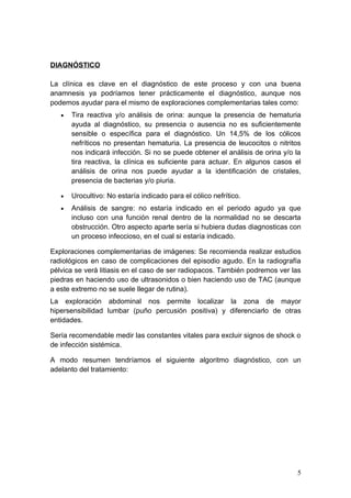 DIAGNÓSTICO

La clínica es clave en el diagnóstico de este proceso y con una buena
anamnesis ya podríamos tener prácticamente el diagnóstico, aunque nos
podemos ayudar para el mismo de exploraciones complementarias tales como:
   •   Tira reactiva y/o análisis de orina: aunque la presencia de hematuria
       ayuda al diagnóstico, su presencia o ausencia no es suficientemente
       sensible o específica para el diagnóstico. Un 14,5% de los cólicos
       nefríticos no presentan hematuria. La presencia de leucocitos o nitritos
       nos indicará infección. Si no se puede obtener el análisis de orina y/o la
       tira reactiva, la clínica es suficiente para actuar. En algunos casos el
       análisis de orina nos puede ayudar a la identificación de cristales,
       presencia de bacterias y/o piuria.

   •   Urocultivo: No estaría indicado para el cólico nefrítico.
   •   Análisis de sangre: no estaría indicado en el periodo agudo ya que
       incluso con una función renal dentro de la normalidad no se descarta
       obstrucción. Otro aspecto aparte sería si hubiera dudas diagnosticas con
       un proceso infeccioso, en el cual si estaría indicado.

Exploraciones complementarias de imágenes: Se recomienda realizar estudios
radiológicos en caso de complicaciones del episodio agudo. En la radiografía
pélvica se verá litiasis en el caso de ser radiopacos. También podremos ver las
piedras en haciendo uso de ultrasonidos o bien haciendo uso de TAC (aunque
a este extremo no se suele llegar de rutina).
La exploración abdominal nos permite localizar la zona de mayor
hipersensibilidad lumbar (puño percusión positiva) y diferenciarlo de otras
entidades.

Sería recomendable medir las constantes vitales para excluir signos de shock o
de infección sistémica.

A modo resumen tendríamos el siguiente algoritmo diagnóstico, con un
adelanto del tratamiento:




                                                                               5
 