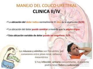 MANEJO DEL COLICO URETERAL
CLINICA II/IV
La ubicación del dolor indica normalmente El sitio de la obstrucción (D/D)
La ubicación del dolor puede cambiar a medida que la piedra migra
Esta ubicación variable de dolor puede ser engañosa. D/D
Si hay infección urinaria concomitante, el paciente
podría tener fiebre y sudoración
Las náuseas y vómitos son frecuentes, por
conexiones entre plexo renal, celíaco y
mesentérico
 