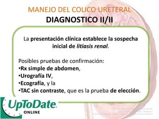 MANEJO DEL COLICO URETERAL
DIAGNOSTICO II/II
La presentación clínica establece la sospecha
inicial de litiasis renal.
Posibles pruebas de confirmación:
•Rx simple de abdomen,
•Urografía IV,
•Ecografía, y la
•TAC sin contraste, que es la prueba de elección.
 