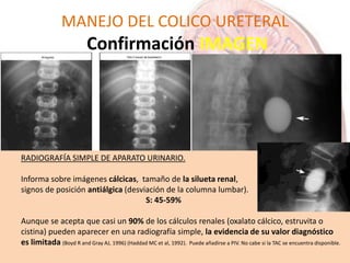 MANEJO DEL COLICO URETERAL
Confirmación IMAGEN
RADIOGRAFÍA SIMPLE DE APARATO URINARIO.
Informa sobre imágenes cálcicas, tamaño de la silueta renal,
signos de posición antiálgica (desviación de la columna lumbar).
S: 45-59%
Aunque se acepta que casi un 90% de los cálculos renales (oxalato cálcico, estruvita o
cistina) pueden aparecer en una radiografía simple, la evidencia de su valor diagnóstico
es limitada (Boyd R and Gray AJ, 1996) (Haddad MC et al, 1992). Puede añadirse a PIV. No cabe si la TAC se encuentra disponible.
 