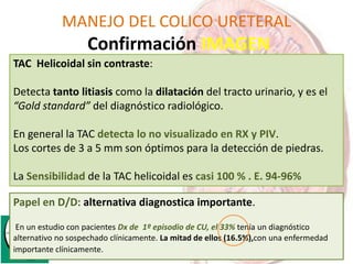 MANEJO DEL COLICO URETERAL
Confirmación IMAGEN
TAC Helicoidal sin contraste:
Detecta tanto litiasis como la dilatación del tracto urinario, y es el
“Gold standard” del diagnóstico radiológico.
En general la TAC detecta lo no visualizado en RX y PIV.
Los cortes de 3 a 5 mm son óptimos para la detección de piedras.
La Sensibilidad de la TAC helicoidal es casi 100 % . E. 94-96%
Papel en D/D: alternativa diagnostica importante.
En un estudio con pacientes Dx de 1º episodio de CU, el 33% tenía un diagnóstico
alternativo no sospechado clínicamente. La mitad de ellos (16.5%),con una enfermedad
importante clínicamente.
 