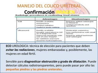 MANEJO DEL COLICO URETERAL
Confirmación IMAGEN
ECO UROLOGICA: técnica de elección para pacientes que deben
evitar las radiaciones, mujeres embarazadas y, posiblemente, las
mujeres en edad fértil.
Sensible para diagnosticar obstrucción y grado de dilatación. Puede
detectar cálculos radiotransparentes, pero puede pasar por alto las
pequeñas piedras y las piedras ureterales.
 