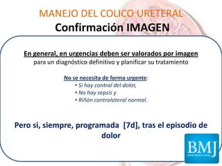 MANEJO DEL COLICO URETERAL
Confirmación IMAGEN
En general, en urgencias deben ser valorados por imagen
para un diagnóstico definitivo y planificar su tratamiento
No se necesita de forma urgente:
• Si hay control del dolor,
• No hay sepsis y
• Riñón contralateral normal.
Pero si, siempre, programada [7d], tras el episodio de
dolor
 