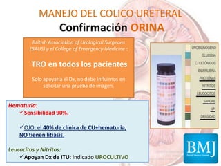 MANEJO DEL COLICO URETERAL
Confirmación ORINA
Hematuria:
Sensibilidad 90%.
OJO: el 40% de clínica de CU+hematuria,
NO tienen litiasis.
Leucocitos y Nitritos:
Apoyan Dx de ITU: indicado UROCULTIVO
British Association of Urological Surgeons
(BAUS) y el College of Emergency Medicine :
TRO en todos los pacientes
Solo apoyaría el Dx, no debe influirnos en
solicitar una prueba de imagen.
 