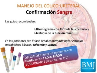 MANEJO DEL COLICO URETERAL
Confirmación Sangre
Las guías recomiendan:
Hemograma con fórmula leucocitaria y
estudio de la función renal.
En los pacientes con litiasis renal confirmada hacer estudios
metabólicos básicos, calcemia y uratos.
 