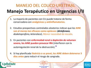 MANEJO DEL COLICO URETERAL
Manejo Terapéutico en Urgencias I/II
1. La mayoría de pacientes con CU puede tratarse de forma
conservadora con analgésicos y antiinflamatorios.
2. Estudios prospectivos controlados aleatorios indican que los AINE
son al menos tan eficaces como opiáceos (diclofenaco,
dexketoprofeno, ketorolaco). Menor necesidad de rescate.
3. En pacientes con enfermedad renal o depleción de volumen
severa, los AINE pueden provocar IRA (interfieren con la
autorregulación renal de la obstrucción).*
4. Si hay planificada litotricia o se prevé, los AINE deben detenerse 3
días antes para reducir el riesgo de sangrado.
 