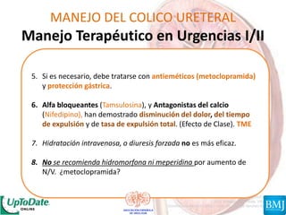 MANEJO DEL COLICO URETERAL
Manejo Terapéutico en Urgencias I/II
5. Si es necesario, debe tratarse con antieméticos (metoclopramida)
y protección gástrica.
6. Alfa bloqueantes (Tamsulosina), y Antagonistas del calcio
(Nifedipino), han demostrado disminución del dolor, del tiempo
de expulsión y de tasa de expulsión total. (Efecto de Clase). TME
7. Hidratación intravenosa, o diuresis forzada no es más eficaz.
8. No se recomienda hidromorfona ni meperidina por aumento de
N/V. ¿metoclopramida?
 