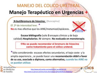 MANEJO DEL COLICO URETERAL
Manejo Terapéutico en Urgencias +
N-butilbromuro de hioscina: (Buscapina)
Ef. 2º de intensidad leve. *
No es mas efectiva que los AINE/metamizol/opiáceos.
Escasa bibliografía (solo 3 ensayos clínicos y de baja
calidad).Hospitalarios. IV siempre. No evaluada en monoterapia.
*Sólo considerando escasos efectos secundarios, el bajo coste y la
amplia experiencia , se puede hacer una recomendación débil a favor
de su uso, asociado a dipirona, como alternativa, cuando los AINE no
se puedan utilizar.
http://www.amf-semfyc.com/web/article_ver.php?id=129
http://www.ics.gencat.cat/3clics/main.php?page=GuiaPage&idGuia=206&idEsp=
No se puede recomendar el bromuro de hioscina
como tratamiento para el cólico ureteral.
 
