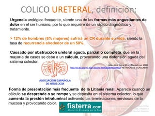 COLICO URETERAL, definición:
Forma de presentación más frecuente de la Litiasis renal. Aparece cuando un
cálculo se desprende o se rompe y se deposita en el sistema colector, lo que
aumenta la presión intraluminal activando las terminaciones nerviosas de la
mucosa y provocando dolor.
Urgencia urológica frecuente, siendo una de las formas más angustiantes de
dolor en el ser humano, por lo que requiere de un rápido diagnóstico y
tratamiento.
> 12% de hombres (6% mujeres) sufrirá un CR durante su vida, siendo la
tasa de recurrencia alrededor de un 50%.
Causado por obstrucción ureteral aguda, parcial o completa, que en la
mayoría de casos se debe a un cálculo, provocando una distensión aguda del
sistema colector.
Actas Urol Esp v.30 n.3 Madrid mar. 2006
http://dx.doi.org/10.4321/S0210-48062006000300004 REVISIÓN DE CONJUNTO
 