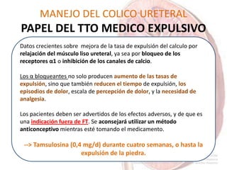 MANEJO DEL COLICO URETERAL
PAPEL DEL TTO MEDICO EXPULSIVO
Datos crecientes sobre mejora de la tasa de expulsión del calculo por
relajación del músculo liso ureteral, ya sea por bloqueo de los
receptores α1 o inhibición de los canales de calcio.
Los α bloqueantes no solo producen aumento de las tasas de
expulsión, sino que también reducen el tiempo de expulsión, los
episodios de dolor, escala de percepción de dolor, y la necesidad de
analgesia.
Los pacientes deben ser advertidos de los efectos adversos, y de que es
una indicación fuera de FT. Se aconsejará utilizar un método
anticonceptivo mientras esté tomando el medicamento.
--> Tamsulosina (0,4 mg/d) durante cuatro semanas, o hasta la
expulsión de la piedra.
 