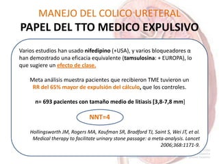 MANEJO DEL COLICO URETERAL
PAPEL DEL TTO MEDICO EXPULSIVO
Varios estudios han usado nifedipino (+USA), y varios bloqueadores α
han demostrado una eficacia equivalente (tamsulosina: + EUROPA), lo
que sugiere un efecto de clase.
Meta análisis muestra pacientes que recibieron TME tuvieron un
RR del 65% mayor de expulsión del cálculo, que los controles.
n= 693 pacientes con tamaño medio de litiasis [3,8-7,8 mm]
NNT=4
Hollingsworth JM, Rogers MA, Kaufman SR, Bradford TJ, Saint S, Wei JT, et al.
Medical therapy to facilitate urinary stone passage: a meta-analysis. Lancet
2006;368:1171-9.
 