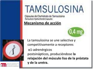 Mecanismo de acción
La tamsulosina se une selectiva y
competitivamente a receptores
α1-adrenérgicos
postsinápticos, produciéndose la
relajación del músculo liso de la próstata
y de la uretra.
 
