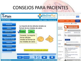 CONSEJOS PARA PACIENTES
• INFORMACION GENERAL -----en español---
• http://www.fisterra.com/ayuda-en-consulta/informacion-para-pacientes/litiasis-renal-calculos-renales/
• http://kidney.niddk.nih.gov/Spanish/pubs/stones_ez/index.aspx
• http://www.nlm.nih.gov/medlineplus/spanish/kidneystones.html
• PROGRAMA INTERACTIVO
• http://www.nlm.nih.gov/medlineplus/spanish/tutorials/kidneystonesspanish/htm/index.htm
• SOBRE LA DIETA
• http://www.kidney.org/atoz/content/dietsp.cfm
 
