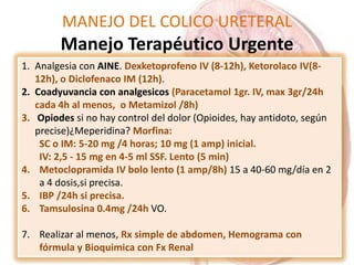 MANEJO DEL COLICO URETERAL
Manejo Terapéutico Urgente
1. Analgesia con AINE. Dexketoprofeno IV (8-12h), Ketorolaco IV(8-
12h), o Diclofenaco IM (12h).
2. Coadyuvancia con analgesicos (Paracetamol 1gr. IV, max 3gr/24h
cada 4h al menos, o Metamizol /8h)
3. Opiodes si no hay control del dolor (Opioides, hay antidoto, según
precise)¿Meperidina? Morfina:
SC o IM: 5-20 mg /4 horas; 10 mg (1 amp) inicial.
IV: 2,5 - 15 mg en 4-5 ml SSF. Lento (5 min)
4. Metoclopramida IV bolo lento (1 amp/8h) 15 a 40-60 mg/día en 2
a 4 dosis,si precisa.
5. IBP /24h si precisa.
6. Tamsulosina 0.4mg /24h VO.
7. Realizar al menos, Rx simple de abdomen, Hemograma con
fórmula y Bioquimica con Fx Renal
 