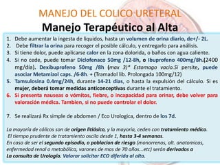 MANEJO DEL COLICO URETERAL
Manejo Terapéutico al Alta
1. Debe aumentar la ingesta de liquidos, hasta un volumen de orina diario, de+/- 2L.
2. Debe filtrar la orina para recoger el posible cálculo, y entregarlo para análisis.
3. Si tiene dolor, puede aplicarse calor en la zona dolorida, o baños con agua caliente.
4. Si no cede, puede tomar Diclofenaco 50mg /12-8h, o Ibuprofeno 400mg/8h.(2400
mg/día). Dexibuprofeno 50mg /8h (max 3)* Estomago vacio.Si persite, puede
asociar Metamizol caps. /6-8h. + (Tramadol lib. Prolongada 100mg/12)
5. Tamsulosina 0.4mg/24h, durante 14-21 dias, o hasta la expulsión del cálculo. Si es
mujer, deberá tomar medidas anticonceptivas durante el tratamiento.
6. Si presenta nauseas o vómitos, fiebre, o incapacidad para orinar, debe volver para
valoración médica. Tambien, si no puede controlar el dolor.
7. Se realizará Rx simple de abdomen / Eco Urologica, dentro de los 7d.
La mayoría de cólicos son de origen litiásico, y la mayoria, ceden con tratamiento médico.
El tiempo prudente de tratamiento oscila desde 1, hasta 3-4 semanas.
En caso de ser el segundo episodio, o poblacion de riesgo (monorrenos, alt. anatomicas,
enfermedad renal o metabólica, varones de mas de 70 años...etc) serán derivados a
La consulta de Urología. Valorar solicitar ECO diferida al alta.
 