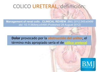COLICO URETERAL, definición:
Dolor provocado por la obstrucción del uréter, el
término más apropiado sería el de cólico ureteral
Management of renal colic . CLINICAL REVIEW. BMJ 2012;345:e5499
doi: 10.1136/bmj.e5499 (Published 29 August 2012)
 