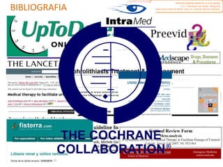 BIBLIOGRAFIA
1. Litiasis renal. Colico nefritico. Guía de Actuación Clínica en A. P.2006. Generalitat Valenciana http://www.san.gva.es/docs/dac/guiasap023coliconefritico.pdf
2. Management of renal colic .Revision BMJ 2012. BMJ 2012;345:e5499 doi: 10.1136/bmj.e5499 (Published 29 August 2012)
http://211.144.68.84:9998/91keshi/Public/File/38/345-7872/pdf/bmj.e5499.full.pdf
3. Sumario de Evidencia PRODIGY http://prodigy.clarity.co.uk/renal_colic_acute/view_whole_topic#
4. Medscape de WebMD ;parte de la Red de Salud de WebMD Professional que incluye theHeart.org y eMedicine.com http://emedicine.medscape.com/article/437096-
treatment#aw2aab6b6b2
5. Division de Medicina de Urgencias del Washington University School of Medicine.
http://emed.wustl.edu/content/journalclub/articles/emjclub_August2008_MedicalExplusionTherapyforKidneyStones.html
http://emjournalclub.com/uploads/Tamsulosin_flomax_CAT_2011.pdf
6. Jiménez Murillo L, Montero Pérez FJ. Medicina de urgencias y emergencias. 4ª ed. Madrid: Elsevier; 2009 http://www.urgenciasjimenezmurillo.com/ Capítulo: Cólico
nefrítico
7. Preevid.Consejería de Sanidad y el Servicio Murciano de Salud. Ofrece respuestas rápidas basadas en la evidencia a preguntas clinicas.
http://www.murciasalud.es/preevid.php?op=mostrar_pregunta&id=10575&idsec=453
http://www.murciasalud.es/preevid.php?op=mostrar_pregunta&id=19069&idsec=453
http://www.murciasalud.es/preevid.php?op=mostrar_pregunta&id=19268&idsec=453
8. Agencia Española de Medicamentos y Productos Sanitarios. AEMPS http://www.aemps.gob.es/cima/fichasTecnicas.do?metodo=detalleForm
9. Servicio de National Institute of Diabetes and Digestive and Kidney Diseases.NKZ http://www.kidney.org/atoz/content/dietsp.cfm
10. Fisterra, revision de temas actualizados en atencion primaria. Acceso institucional (EVES) http://www.fisterra.com/guias-clinicas/litiasis-renal-colico-nefritico/
11. National Kidney and Urologic Diseases Information Clearinghouse .NKUDIC http://kidney.niddk.nih.gov/spanish/pubs/stones_ez/index.aspx
12. Intramed. Portal Médico Latinoamericano. Actualizaciones constantes http://www.intramed.net/contenidover.asp?contenidoID=77408
13. Annals of Emergency Medicine publicacion de la American College of Emergency Physicians. http://emed.wustl.edu/images/journal_club/2008/August08/PGY-
I_ANSWER_KEY_SR_of_Medical_Therapy_for_Kidney_Stones_Annals_EM_2007.pdf
14. Colaboración Cochrane, Fluids and diuretics for acute ureteric colic. 15 FEB 2012
http://onlinelibrary.wiley.com/doi/10.1002/14651858.CD004926.pub3/abstract;jsessionid=9212D895359127794C4D5592537456E1.d01t01
15. La Biblioteca Cochrane Plus. Gratis desde España
http://www.update-software.com/BCP/BCPGetDocument.asp?DocumentID=CD004926
http://www.update-software.com/BCP/BCPGetDocument.asp?DocumentID=CD003867
http://www.update-software.com/BCP/BCPGetDocument.asp?DocumentID=CD004137
16. The Lancet. http://www.thelancet.com/ Medical therapy to facilitate urinary stone passage .2006
http://www.urologyuk.net/Documents/Meta%20analysis%20of%20medical%20therapy%20to%20facilitate%20urinary%20%20stone%20passage.pdf
17. JAMA Internal Medicine (formerly the Archives of Internal Medicine) http://archinte.jamanetwork.com/article.aspx?articleid=776471#qundefined
18. 2007 Guideline for the Management of Ureteral Calculi, European Association of Urology
http://www.urosource.com/fileadmin/European_Urology/Guidelines/Preminger_Guidelines.pdf
19. Libro electrónico de temas de urgencia. Servicio Navarro de Salud
http://www.cfnavarra.es/salud/PUBLICACIONES/Libro%20electronico%20de%20temas%20de%20Urgencia/9.Urologicas/Colico%20nefritico.pdf
20. El efecto de clase:Med Clin (Barc) 2003;121(15):575-82 http://www.elsevier.es/sites/default/files/elsevier/pdf/2/2v121n15a13053810pdf001.pdf
HOSPITAL MARINA BAIXA DE LA VILA JOIOSA
C.S.I. L´Almássera de Tonda. Villajoyosa
David Arjona Pérez R1 MFyC.Tutor: Dr. Antonio Sánchez Requeno
 
