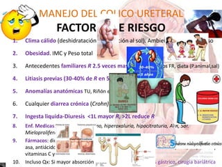1. Clima cálido (deshidratación y exposición al sol). Ambiente laboral caluroso
2. Obesidad. IMC y Peso total
3. Antecedentes familiares R 2.5 veces mas genetica,Mismos FR, dieta (P.animal,sal)
4. Litiasis previas (30-40% de R en 5 años)
5. Anomalías anatómicas TU, Riñón en herradura
6. Cualquier diarrea crónica (Crohn)
7. Ingesta liquida-Diuresis <1L mayor R, >2L reduce R
8. Enf. Medicas: hiperparatiroidismo, hiperoxaluria, hipocitraturia, ATR, Sdr.
Mieloproliferativos
9. Fármacos: diuréticos de
asa, antiácidos, acetazolamida, indinavir, corticosteroides, teofilina, AAS, alopurinol y
vitaminas C y D
10. Incluso Qx: Si mayor absorción de oxalato entérico. bypass gástrico, cirugía bariátrica
MANEJO DEL COLICO URETERAL
FACTORES DE RIESGO
 
