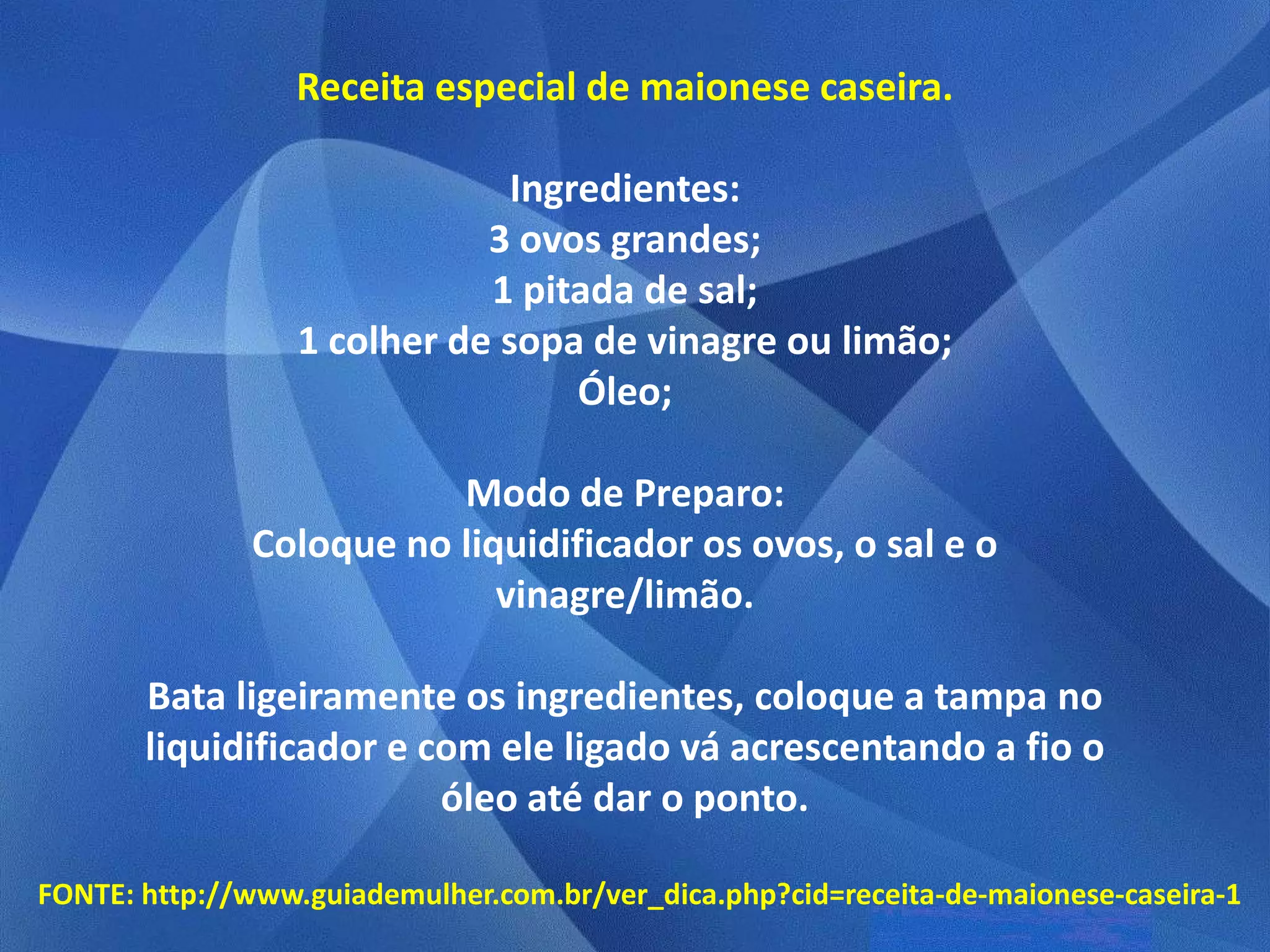 Receita especial de maionese caseira.

                               Ingredientes:
                             3 ovos grandes;
                             1 pitada de sal;
                  1 colher de sopa de vinagre ou limão;
                                   Óleo;

                         Modo de Preparo:
              Coloque no liquidificador os ovos, o sal e o
                            vinagre/limão.

       Bata ligeiramente os ingredientes, coloque a tampa no
       liquidificador e com ele ligado vá acrescentando a fio o
                         óleo até dar o ponto.

FONTE: http://www.guiademulher.com.br/ver_dica.php?cid=receita-de-maionese-caseira-1
 