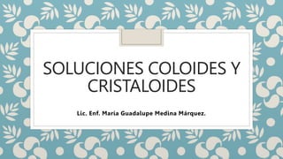 SOLUCIONES COLOIDES Y
CRISTALOIDES
Lic. Enf. María Guadalupe Medina Márquez.
 