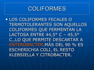 COLIFORMES LOS COLIFORMES FECALES O TERMOTOLERANTES SON AQUELLOS COLIFORMES QUE FERMENTAN LA LACTOSA ENTRE 44,5° C – 45,5° C.,LO QUE PERMITE DESCARTAR A  ENTEROBACTER .MÁS DEL 90 % ES ESCHERICHIA COLI, EL RESTO KLEBSIELLA Y CITROBACTER. 
