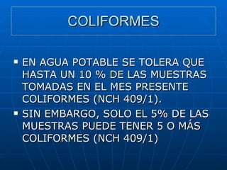 COLIFORMES EN AGUA POTABLE SE TOLERA QUE HASTA UN 10 % DE LAS MUESTRAS TOMADAS EN EL MES PRESENTE COLIFORMES (NCH 409/1). SIN EMBARGO, SOLO EL 5% DE LAS MUESTRAS PUEDE TENER 5 O MÁS COLIFORMES (NCH 409/1) 