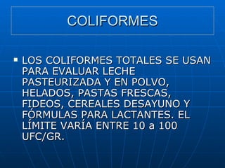 COLIFORMES LOS COLIFORMES TOTALES SE USAN PARA EVALUAR LECHE PASTEURIZADA Y EN POLVO, HELADOS, PASTAS FRESCAS, FIDEOS, CEREALES DESAYUNO Y FÓRMULAS PARA LACTANTES. EL LÍMITE VARÍA ENTRE 10 a 100 UFC/GR. 
