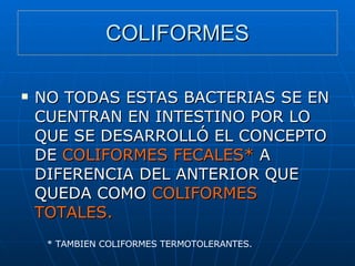 COLIFORMES NO TODAS ESTAS BACTERIAS SE EN CUENTRAN EN INTESTINO POR LO QUE SE DESARROLLÓ EL CONCEPTO DE  COLIFORMES FECALES*  A DIFERENCIA DEL ANTERIOR QUE QUEDA COMO  COLIFORMES TOTALES. * TAMBIEN COLIFORMES TERMOTOLERANTES. 