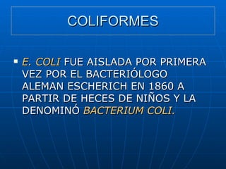 COLIFORMES E. COLI  FUE AISLADA POR PRIMERA VEZ POR EL BACTERIÓLOGO ALEMAN ESCHERICH EN 1860 A PARTIR DE HECES DE NIÑOS Y LA DENOMINÓ  BACTERIUM COLI. 
