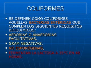 COLIFORMES SE DEFINEN COMO COLIFORMES AQUELLAS  BACTERIAS ENTÉRICAS  QUE CUMPLEN LOS SIGUIENTES REQUISITOS BIOQUÍMICOS: AEROBIAS O ANAEROBIAS FACULTATIVAS, GRAM NEGATIVAS , NO ESPORÓGENAS , FERMENTAN LA LACTOSA A 35°C EN 48 HORAS.   