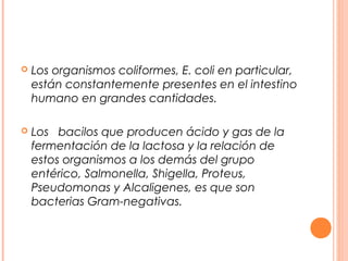  Los organismos coliformes, E. coli en particular, 
están constantemente presentes en el intestino 
humano en grandes cantidades. 
 Los bacilos que producen ácido y gas de la 
fermentación de la lactosa y la relación de 
estos organismos a los demás del grupo 
entérico, Salmonella, Shigella, Proteus, 
Pseudomonas y Alcaligenes, es que son 
bacterias Gram-negativas. 
 