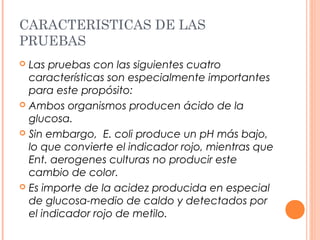 CARACTERISTICAS DE LAS 
PRUEBAS 
 Las pruebas con las siguientes cuatro 
características son especialmente importantes 
para este propósito: 
 Ambos organismos producen ácido de la 
glucosa. 
 Sin embargo, E. coli produce un pH más bajo, 
lo que convierte el indicador rojo, mientras que 
Ent. aerogenes culturas no producir este 
cambio de color. 
 Es importe de la acidez producida en especial 
de glucosa-medio de caldo y detectados por 
el indicador rojo de metilo. 
 