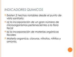 INDICADORES QUIMICOS 
 Existen 2 hechos notables desde el punto de 
vista sanitario: 
 a) la incorporación de un gran número de 
microorganismos pertenecientes a la flora 
fecal 
 b) la incorporación de materias orgánicas 
fecales 
 Materia organica, cloruros, nitratos, nitritos y 
amonio. 
 