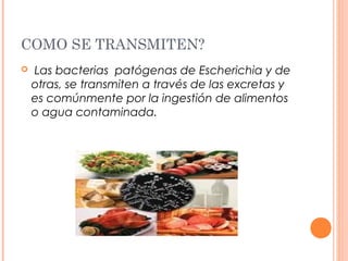 COMO SE TRANSMITEN? 
 Las bacterias patógenas de Escherichia y de 
otras, se transmiten a través de las excretas y 
es comúnmente por la ingestión de alimentos 
o agua contaminada. 
 