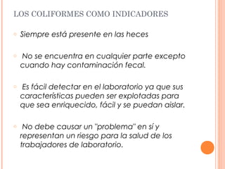 LOS COLIFORMES COMO INDICADORES 
o Siempre está presente en las heces 
o No se encuentra en cualquier parte excepto 
cuando hay contaminación fecal. 
o Es fácil detectar en el laboratorio ya que sus 
características pueden ser explotadas para 
que sea enriquecido, fácil y se puedan aislar. 
o No debe causar un "problema" en sí y 
representan un riesgo para la salud de los 
trabajadores de laboratorio. 
 