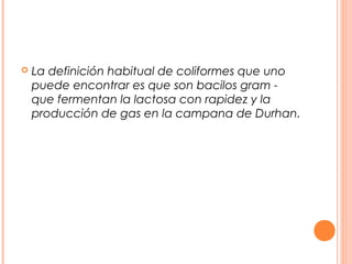  La definición habitual de coliformes que uno 
puede encontrar es que son bacilos gram - 
que fermentan la lactosa con rapidez y la 
producción de gas en la campana de Durhan. 
 