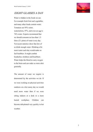 Water factsheet January 11,2010




EIGHT GLASSES A DAY
Water is hidden in the foods we eat.
For example fresh fruit and vegetables
and many other foods contain water.
Tomatoes are 95% water,
watermelons, 97%, and even an egg is
74% water. Experts recommend that
we should consume no less than 1.5
litres (2½ pints) of water every day.
Yet recent statistics show that few of
us drink enough water. Drinking a bit
more water each day would make us
feel healthier. It might combat
headaches, tiredness and heartburn.
Water helps the blood to carry oxygen
to the brain and can make us more alert
generally.



The amount of water we require is

determined by the activities we do. If

we were working on physical activities

outdoors on a hot sunny day we would

need more water than if we were

sitting indoors at a desk in a more

humid        workplace.           Children   can

become dehydrated very quickly in hot

weather.




                                                   1
 