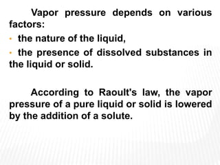 Vapor pressure depends on various
factors:
• the nature of the liquid,
• the presence of dissolved substances in
the liquid or solid.
According to Raoult's law, the vapor
pressure of a pure liquid or solid is lowered
by the addition of a solute.
 