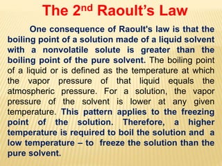 The 2nd Raoult’s Law
One consequence of Raoult's law is that the
boiling point of a solution made of a liquid solvent
with a nonvolatile solute is greater than the
boiling point of the pure solvent. The boiling point
of a liquid or is defined as the temperature at which
the vapor pressure of that liquid equals the
atmospheric pressure. For a solution, the vapor
pressure of the solvent is lower at any given
temperature. This pattern applies to the freezing
point of the solution. Therefore, a higher
temperature is required to boil the solution and a
low temperature – to freeze the solution than the
pure solvent.
 
