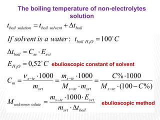 boil
svt
svt
te
s
solute
unknown
te
s
svt
te
s
te
s
svt
te
s
m
O
H
svt
m
boil
O
H
boil
boil
solvent
boil
solution
boil
t
m
E
m
M
C
M
C
m
M
m
m
C
C
E
E
C
t
C
t
water
a
is
solvent
If
t
t
t



























1000
%)
100
(
1000
%
1000
1000
52
,
0
100
:
2
2



ebulioscopic constant of solvent
The boiling temperature of non-electrolytes
solution
ebulioscopic method
 