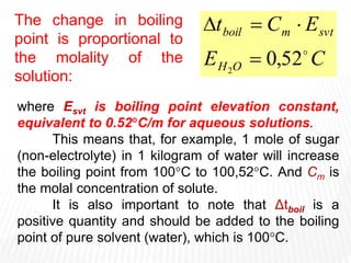 where Esvt is boiling point elevation constant,
equivalent to 0.52C/m for aqueous solutions.
This means that, for example, 1 mole of sugar
(non-electrolyte) in 1 kilogram of water will increase
the boiling point from 100C to 100,52C. And Cm is
the molal concentration of solute.
It is also important to note that Δtboil is a
positive quantity and should be added to the boiling
point of pure solvent (water), which is 100C.
C
E
E
C
t
O
H
svt
m
boil

52
,
0
2




The change in boiling
point is proportional to
the molality of the
solution:
 