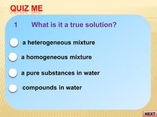 QUIZ ME
NEXT
1 What is it a true solution?
a pure substances in water
compounds in water
a heterogeneous mixture
a homogeneous mixture
 