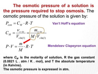 The osmotic pressure of a solution is
the pressure required to stop osmosis. The
osmotic pressure of the solution is given by:
T
R
M
m
V
P
V
M
m
V
С
T
R
С
P
l
s
te
s
l
s
te
s
М
М
osm












)
ln(
)
ln(

where CM is the molarity of solution, R the gas constant
(0.0821 L . atm / K . mol), and T the absolute temperature
(in Kelvins).
The osmotic pressure is expressed in atm.
Van’t Hoff’s equation
Mendeleev Clapeyron equation
 