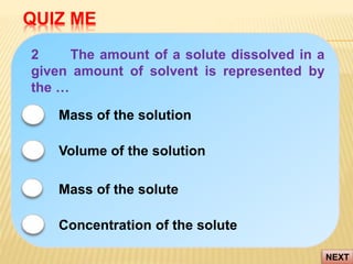 QUIZ ME
NEXT
2 The amount of a solute dissolved in a
given amount of solvent is represented by
the …
Volume of the solution
Mass of the solute
Mass of the solution
Concentration of the solute
 