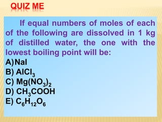 If equal numbers of moles of each
of the following are dissolved in 1 kg
of distilled water, the one with the
lowest boiling point will be:
A)NaI
B) AlCl3
C) Mg(NO3)2
D) CH3COOH
E) C6H12O6
QUIZ ME
 