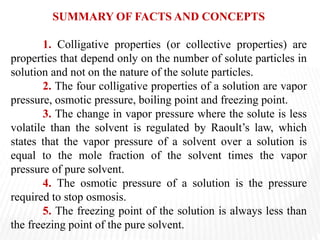 SUMMARY OF FACTS AND CONCEPTS
1. Colligative properties (or collective properties) are
properties that depend only on the number of solute particles in
solution and not on the nature of the solute particles.
2. The four colligative properties of a solution are vapor
pressure, osmotic pressure, boiling point and freezing point.
3. The change in vapor pressure where the solute is less
volatile than the solvent is regulated by Raoult’s law, which
states that the vapor pressure of a solvent over a solution is
equal to the mole fraction of the solvent times the vapor
pressure of pure solvent.
4. The osmotic pressure of a solution is the pressure
required to stop osmosis.
5. The freezing point of the solution is always less than
the freezing point of the pure solvent.
 