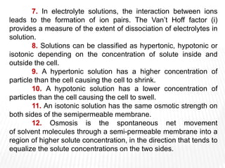 7. In electrolyte solutions, the interaction between ions
leads to the formation of ion pairs. The Van’t Hoff factor (i)
provides a measure of the extent of dissociation of electrolytes in
solution.
8. Solutions can be classified as hypertonic, hypotonic or
isotonic depending on the concentration of solute inside and
outside the cell.
9. A hypertonic solution has a higher concentration of
particle than the cell causing the cell to shrink.
10. A hypotonic solution has a lower concentration of
particles than the cell causing the cell to swell.
11. An isotonic solution has the same osmotic strength on
both sides of the semipermeable membrane.
12. Osmosis is the spontaneous net movement
of solvent molecules through a semi-permeable membrane into a
region of higher solute concentration, in the direction that tends to
equalize the solute concentrations on the two sides.
 