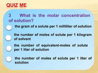 QUIZ ME
3 What is the molar concentration
of solution?
the number of equivalent-moles of solute
per 1 liter of solution
the gram of a solute per 1 milliliter of solution
the number of moles of solute per 1 kilogram
of solvent
the number of moles of solute per 1 liter of
solution
 