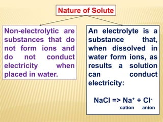 Nature of Solute
Non-electrolytic are
substances that do
not form ions and
do not conduct
electricity when
placed in water.
An electrolyte is a
substance that,
when dissolved in
water form ions, as
results a solution
can conduct
electricity:
NaCl => Na+ + Cl-
cation anion
 